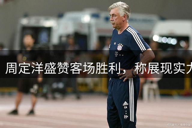 周定洋盛赞客场胜利，称展现实力与团队精神