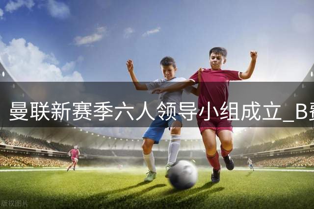 曼联新赛季六人领导小组成立 B费领衔核心阵容
