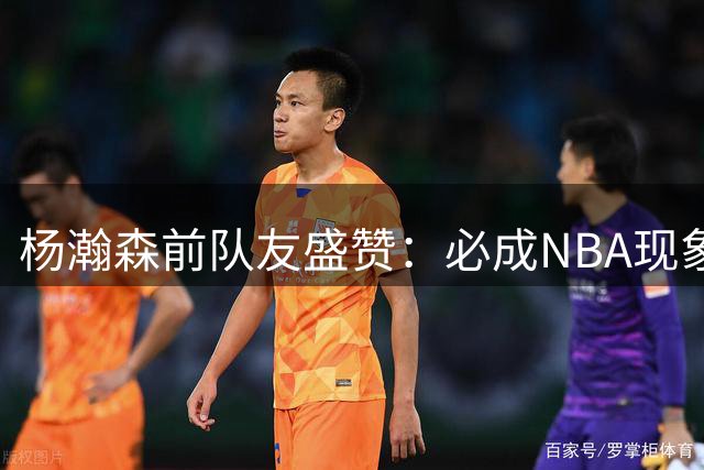 杨瀚森前队友盛赞：必成NBA现象级球星