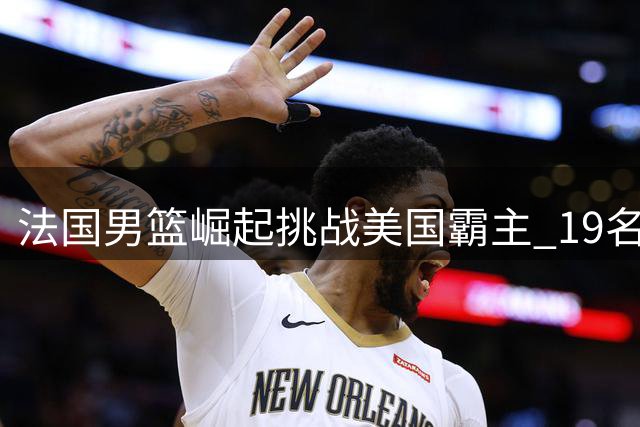 法国男篮崛起挑战美国霸主 19名NBA球员构建黄金一代
